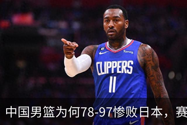 中国男篮为何78-97惨败日本，赛后郭士强毫不客气说出原因，很清醒也很无奈